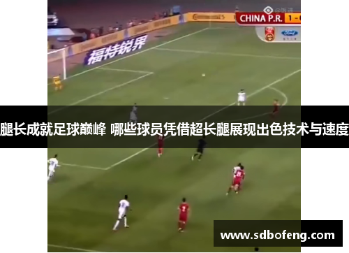 腿长成就足球巅峰 哪些球员凭借超长腿展现出色技术与速度