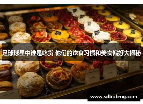 足球球星中谁是吃货 他们的饮食习惯和美食偏好大揭秘
